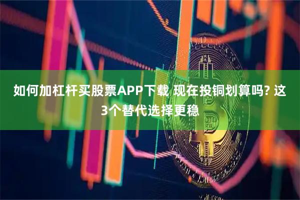 如何加杠杆买股票APP下载 现在投铜划算吗? 这3个替代选择更稳