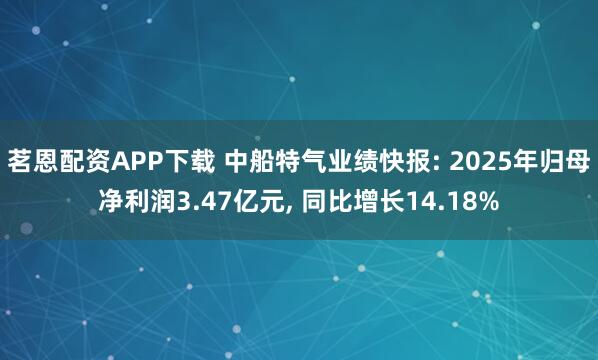 茗恩配资APP下载 中船特气业绩快报: 2025年归母净利润3.47亿元, 同比增长14.18%