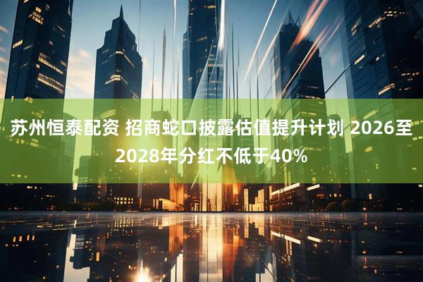 苏州恒泰配资 招商蛇口披露估值提升计划 2026至2028年分红不低于40%