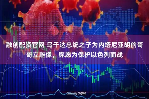 融创配资官网 乌干达总统之子为内塔尼亚胡的哥哥立雕像，称愿为保护以色列而战