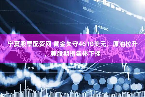 宁夏股票配资网 黄金失守4610美元，原油拉升，美股期指集体下挫