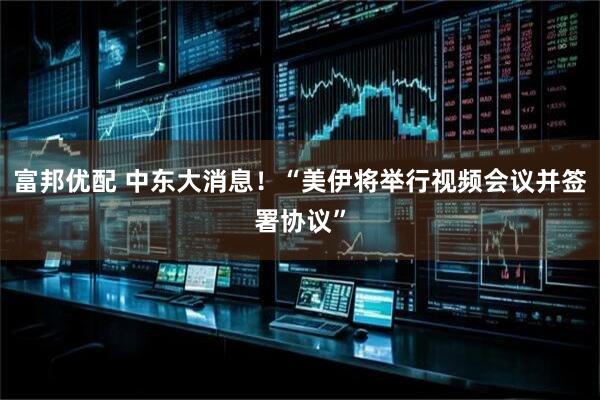 富邦优配 中东大消息！“美伊将举行视频会议并签署协议”