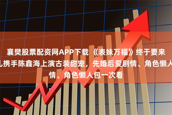 襄樊股票配资网APP下载 《表妹万福》终于要来了! 宋祖儿携手陈鑫海上演古装甜宠，先婚后爱剧情、角色懒人包一次看